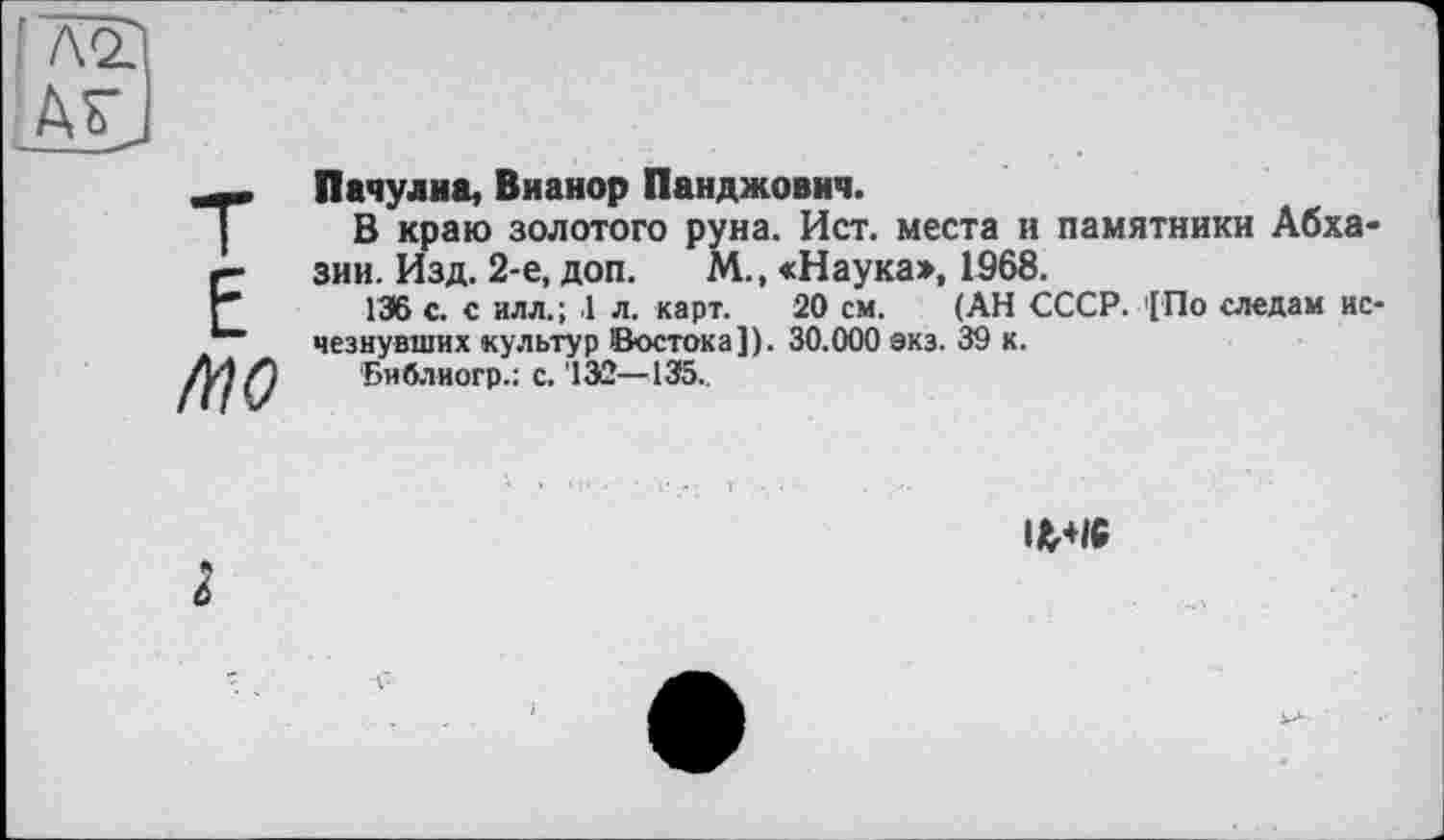 ﻿,'7va
Ad
E
MO
Пачули a, Вианор Панджович.
В краю золотого руна. Ист. места и памятники Абхазии. Изд. 2-е, доп. М„ «Наука», 1568.
136 с. с илл.; .1 л. карт. 20 см. (АН СССР. '[По следам исчезнувших культур Востока]). 30.000 экз. 39 к.
Библиогр.: с. '13Û—435..
Ifc+iC
I